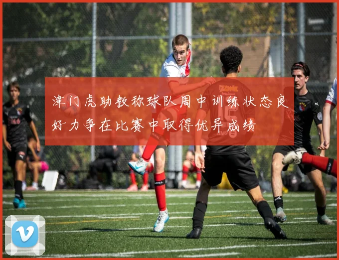津门虎助教称球队周中训练状态良好力争在比赛中取得优异成绩