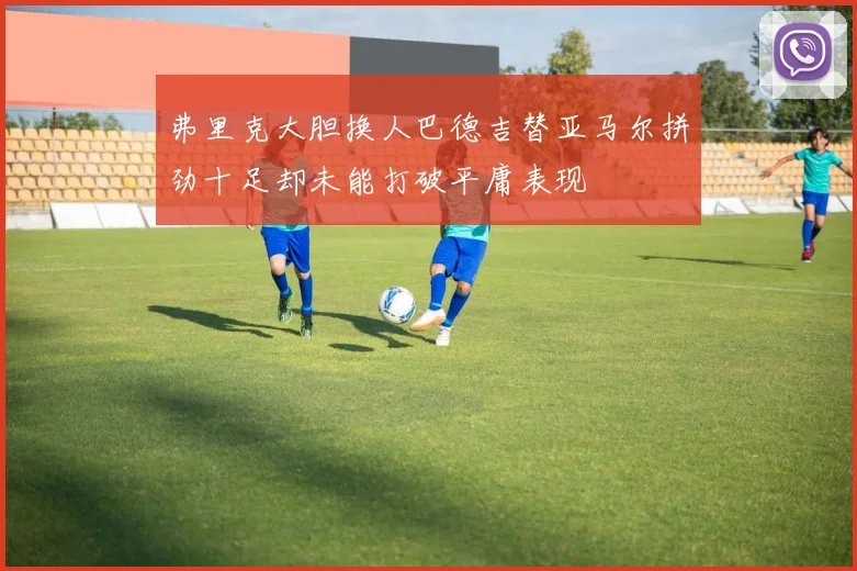 弗里克大胆换人巴德吉替亚马尔拼劲十足却未能打破平庸表现