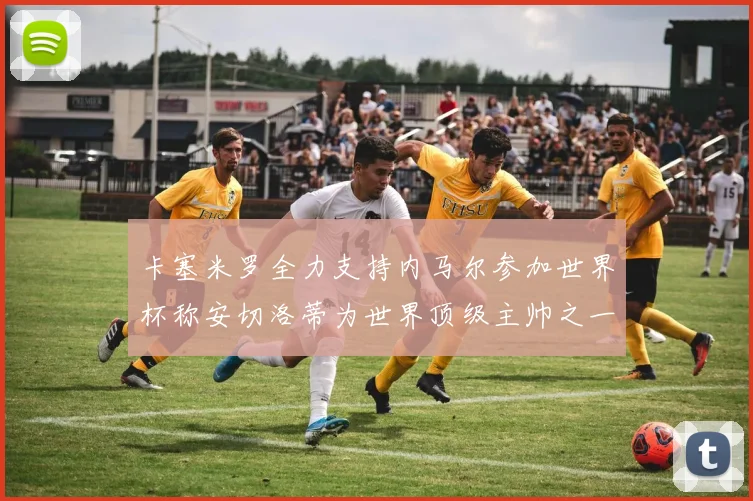 卡塞米罗全力支持内马尔参加世界杯称安切洛蒂为世界顶级主帅之一
