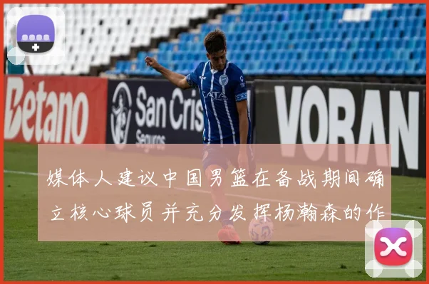 媒体人建议中国男篮在备战期间确立核心球员并充分发挥杨瀚森的作用