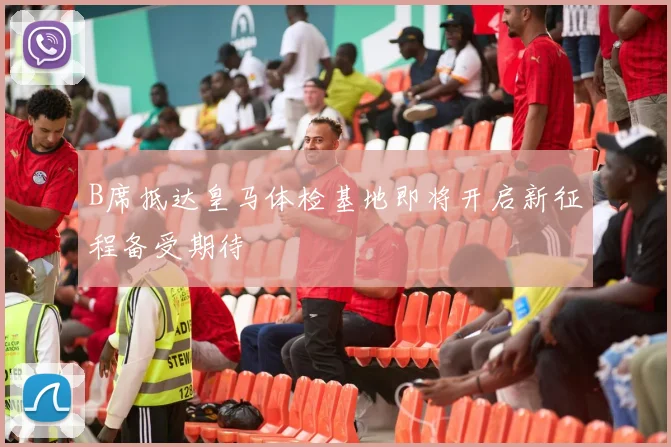B席抵达皇马体检基地即将开启新征程备受期待