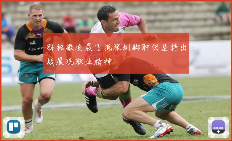 孙铭徽凌晨飞抵深圳脚肿仍坚持出战展现职业精神