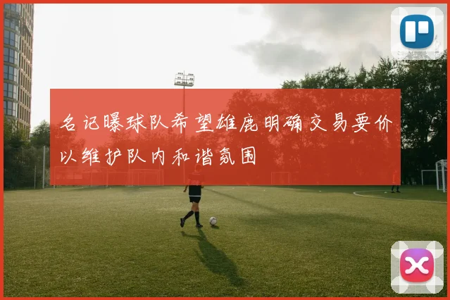 名记曝球队希望雄鹿明确交易要价以维护队内和谐氛围