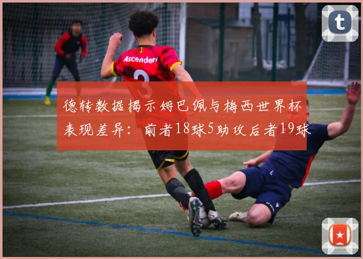 德转数据揭示姆巴佩与梅西世界杯表现差异：前者18球5助攻后者19球8助攻
