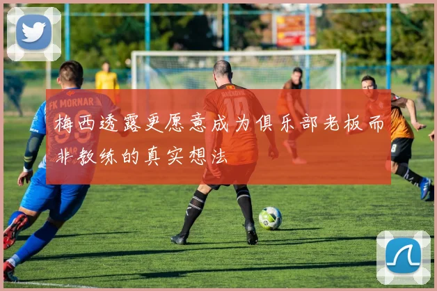 梅西透露更愿意成为俱乐部老板而非教练的真实想法
