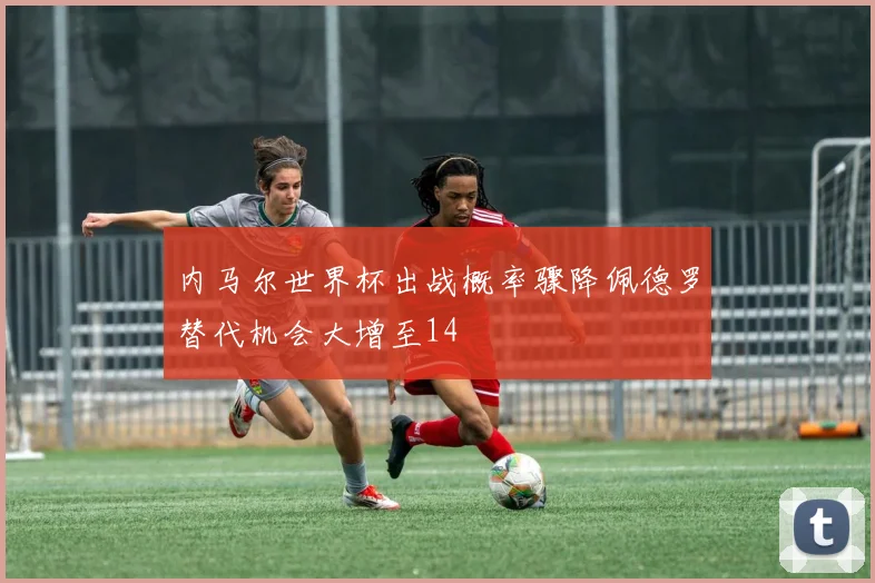 内马尔世界杯出战概率骤降佩德罗替代机会大增至14