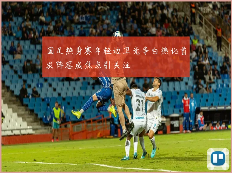 国足热身赛年轻边卫竞争白热化首发阵容成焦点引关注