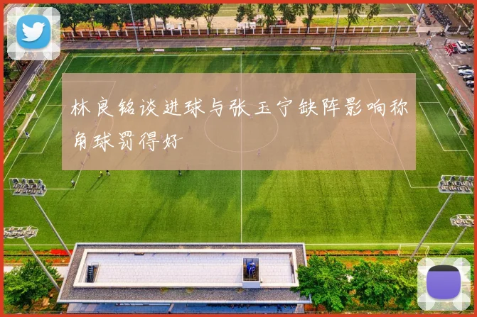 林良铭谈进球与张玉宁缺阵影响称角球罚得好