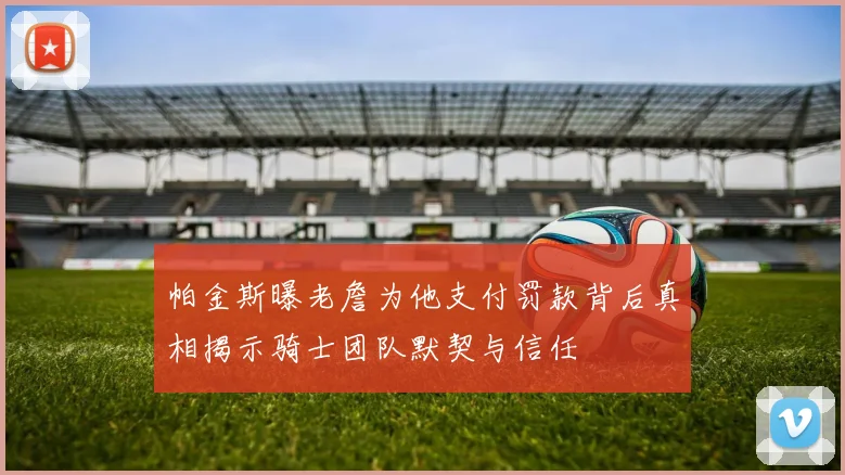 帕金斯曝老詹为他支付罚款背后真相揭示骑士团队默契与信任