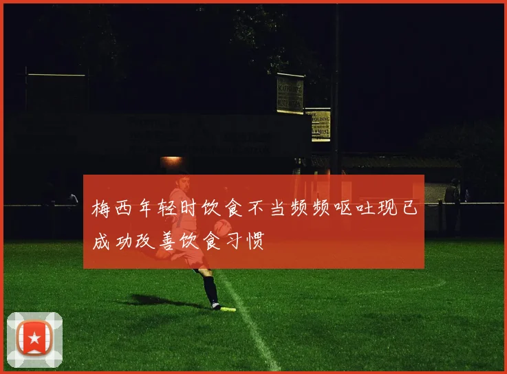 梅西年轻时饮食不当频频呕吐现已成功改善饮食习惯