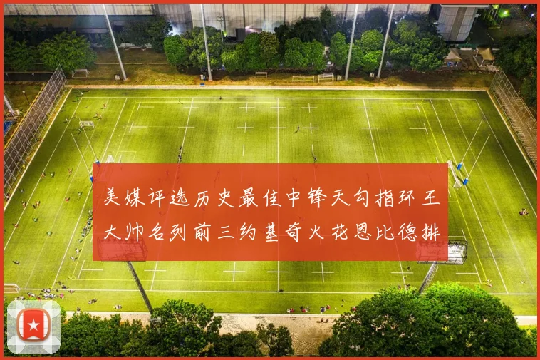 美媒评选历史最佳中锋天勾指环王大帅名列前三约基奇火花恩比德排名揭晓