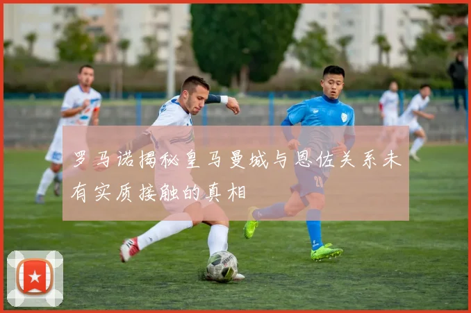 罗马诺揭秘皇马曼城与恩佐关系未有实质接触的真相