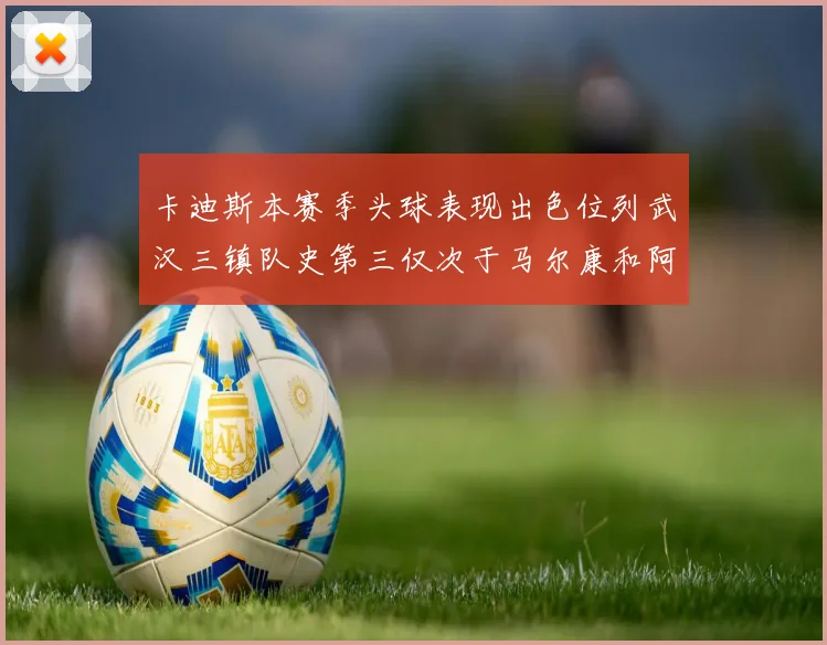 卡迪斯本赛季头球表现出色位列武汉三镇队史第三仅次于马尔康和阿齐兹
