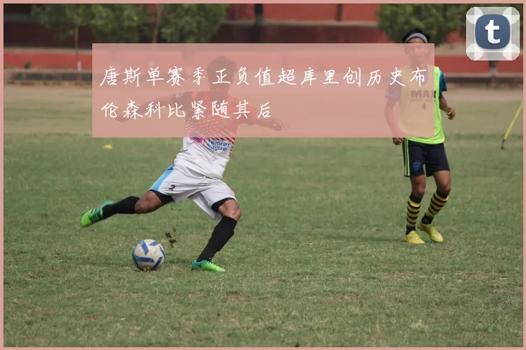 唐斯单赛季正负值超库里创历史布伦森科比紧随其后
