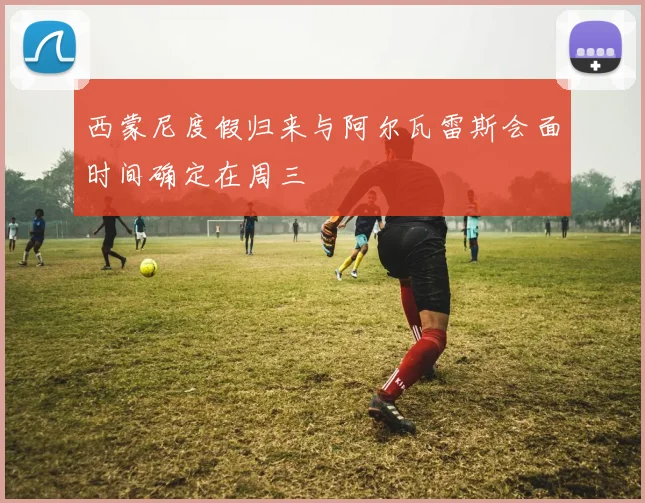 西蒙尼度假归来与阿尔瓦雷斯会面时间确定在周三