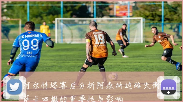 阿尔特塔赛后分析阿森纳边路失衡萨卡回撤的重要性与影响
