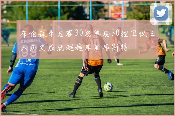 布伦森季后赛30场单场30控卫仅三人历史成就超越库里韦斯特
