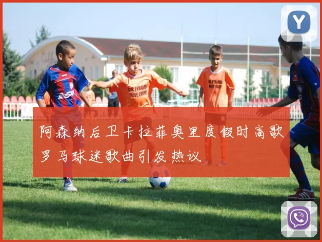 阿森纳后卫卡拉菲奥里度假时高歌罗马球迷歌曲引发热议