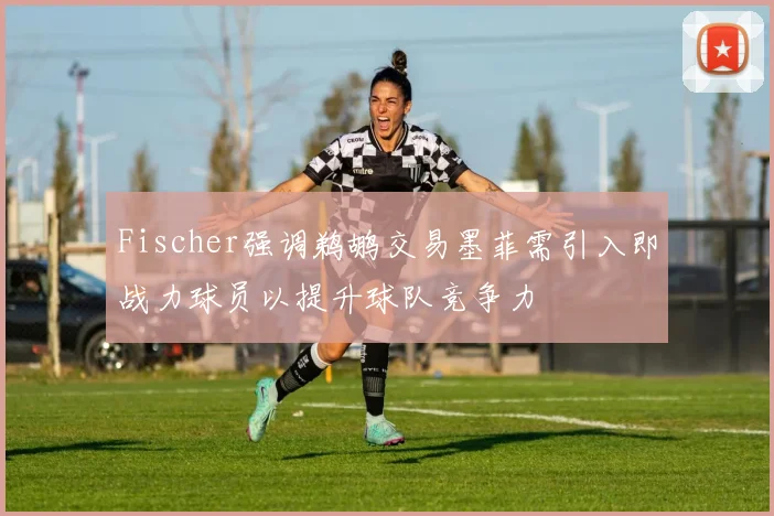 Fischer强调鹈鹕交易墨菲需引入即战力球员以提升球队竞争力