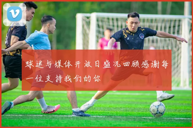 球迷与媒体开放日盛况回顾感谢每一位支持我们的你