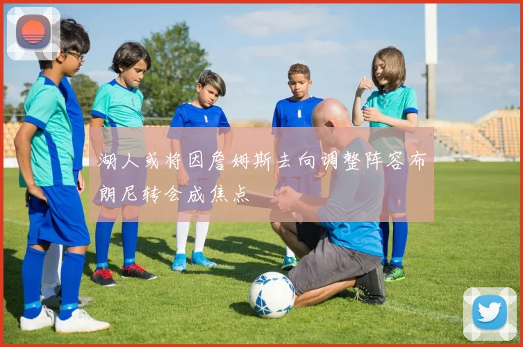 湖人或将因詹姆斯去向调整阵容布朗尼转会成焦点