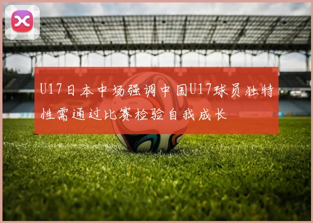 U17日本中场强调中国U17球员独特性需通过比赛检验自我成长