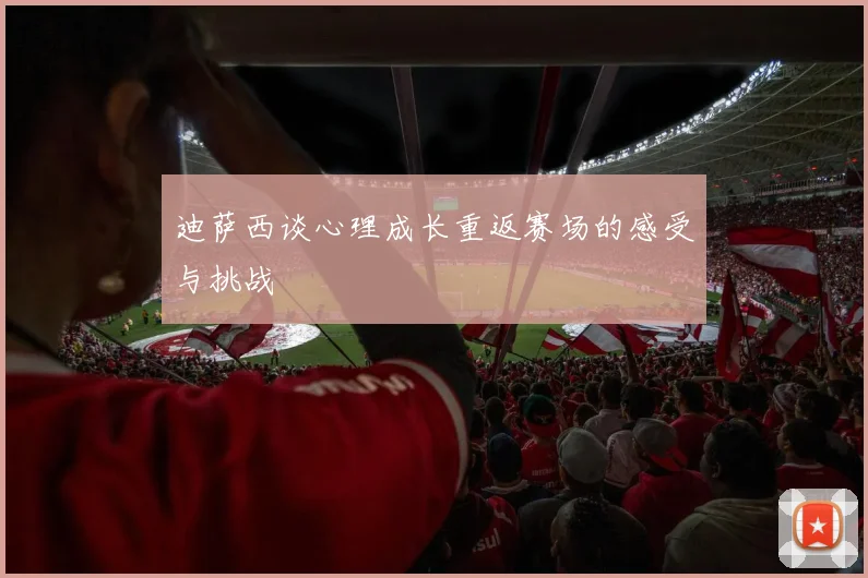迪萨西谈心理成长重返赛场的感受与挑战