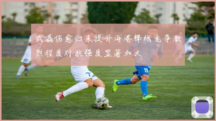 武磊伤愈归来提升海港锋线竞争激烈程度对抗强度显著加大