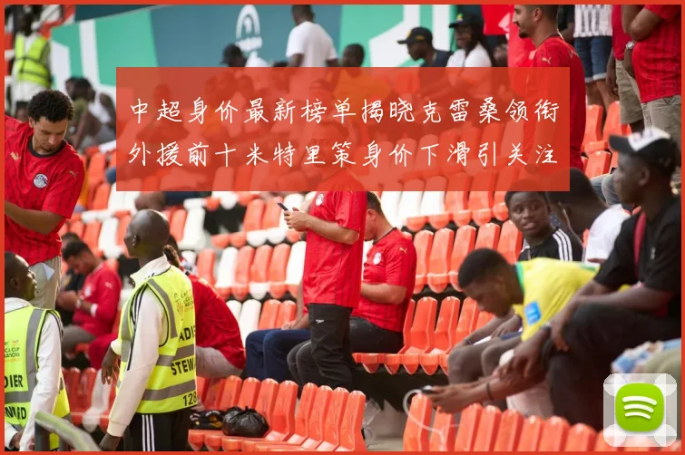 中超身价最新榜单揭晓克雷桑领衔外援前十米特里策身价下滑引关注