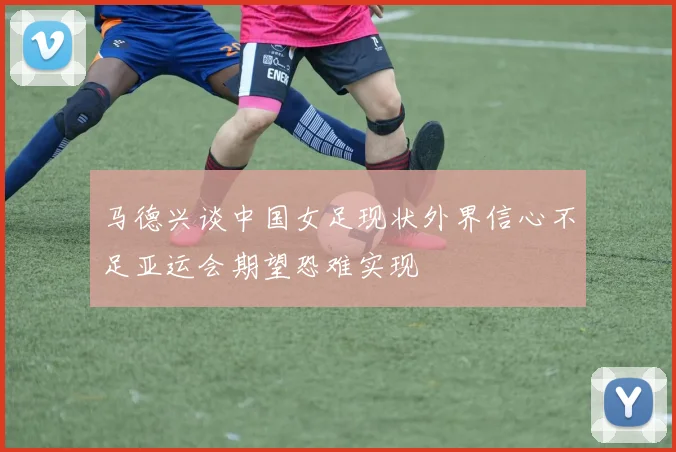 马德兴谈中国女足现状外界信心不足亚运会期望恐难实现