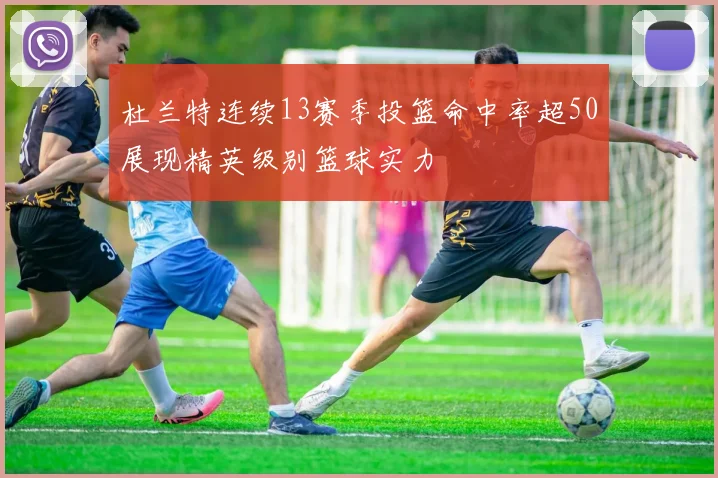 杜兰特连续13赛季投篮命中率超50展现精英级别篮球实力