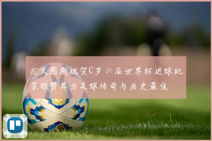 尤文图斯祝贺C罗六届世界杯进球纪录称赞其为足球传奇与历史最佳