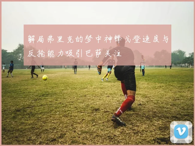 解局弗里克的梦中神锋戈登速度与反抢能力吸引巴萨关注